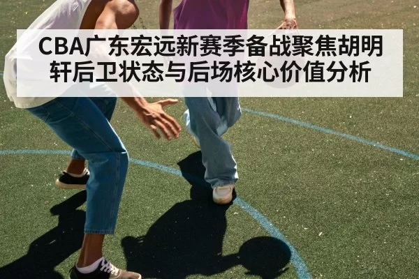 CBA广东宏远新赛季备战聚焦胡明轩后卫状态与后场核心价值分析