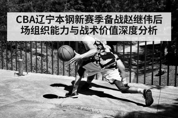 CBA辽宁本钢新赛季备战赵继伟后场组织能力与战术价值深度分析