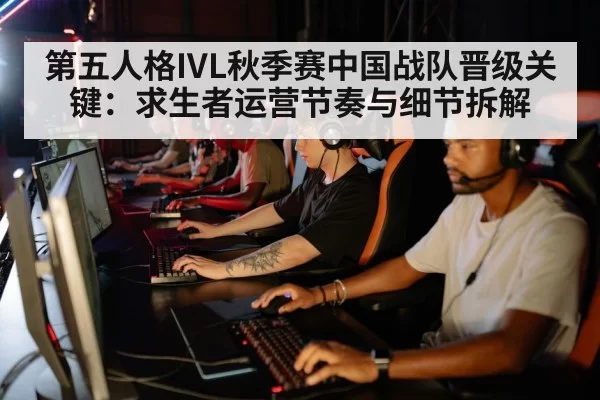 第五人格IVL秋季赛中国战队晋级关键：求生者运营节奏与细节拆解