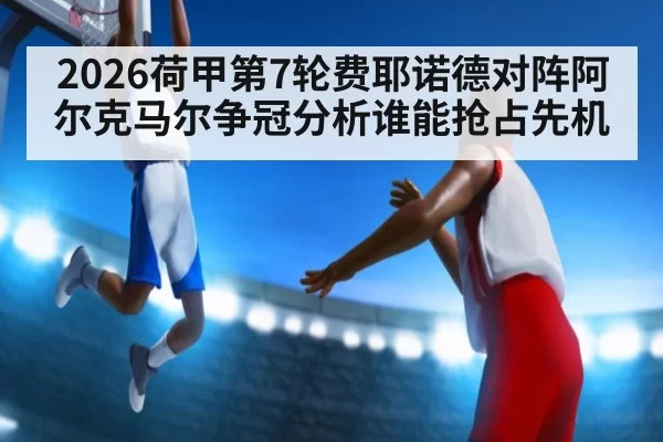 2026荷甲第7轮费耶诺德对阵阿尔克马尔争冠分析谁能抢占先机